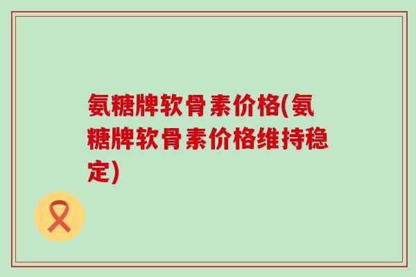 氨糖牌软骨素价格(氨糖牌软骨素价格维持稳定) 氨糖牌软骨素价格(氨糖牌软骨素价格维持稳定)