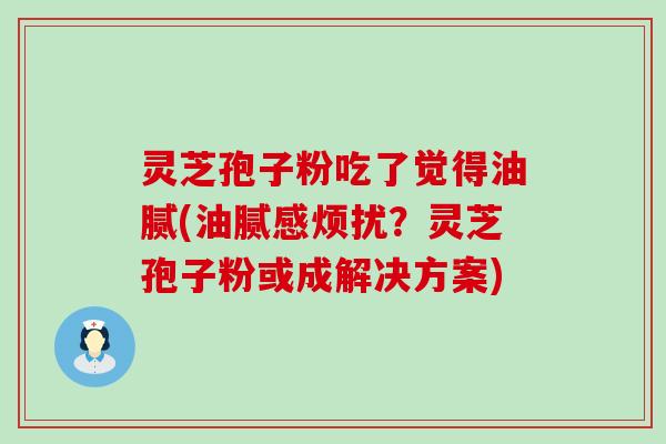 灵芝孢子粉吃了觉得油腻(油腻感烦扰？灵芝孢子粉或成解决方案)