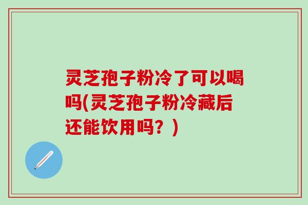 灵芝孢子粉冷了可以喝吗(灵芝孢子粉冷藏后还能饮用吗？)