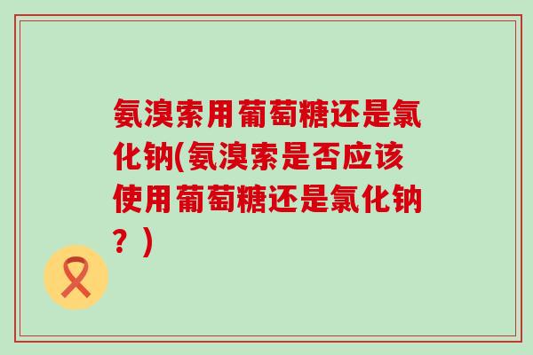 氨溴索用葡萄糖还是氯化钠(氨溴索是否应该使用葡萄糖还是氯化钠？)