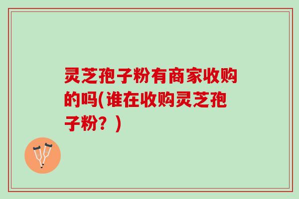 灵芝孢子粉有商家收购的吗(谁在收购灵芝孢子粉？)