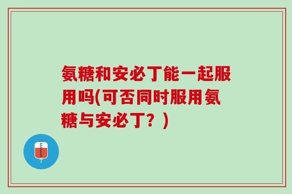 氨糖和安必丁能一起服用吗(可否同时服用氨糖与安必丁？)