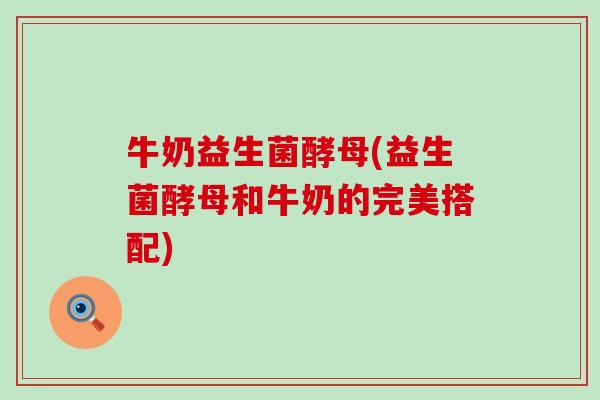 牛奶益生菌酵母(益生菌酵母和牛奶的完美搭配)