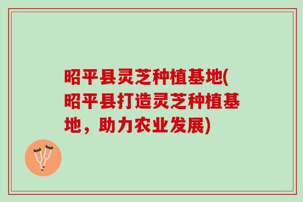昭平县灵芝种植基地(昭平县打造灵芝种植基地，助力农业发展)