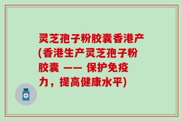 灵芝孢子粉胶囊香港产(香港生产灵芝孢子粉胶囊 —— 保护免疫力，提高健康水平)