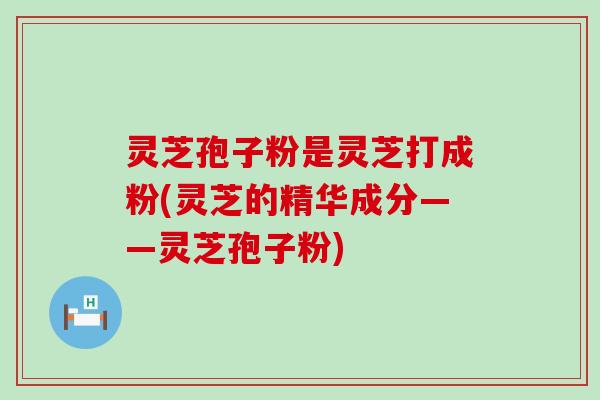 灵芝孢子粉是灵芝打成粉(灵芝的精华成分——灵芝孢子粉)