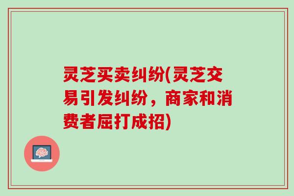灵芝买卖纠纷(灵芝交易引发纠纷，商家和消费者屈打成招)