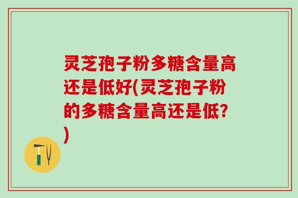 灵芝孢子粉多糖含量高还是低好(灵芝孢子粉的多糖含量高还是低？)