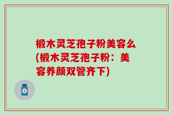 椴木灵芝孢子粉美容么(椴木灵芝孢子粉：美容养颜双管齐下)