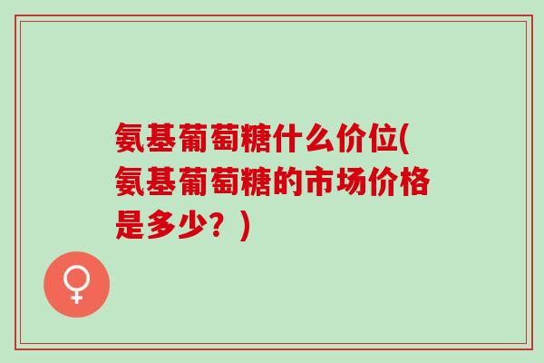 氨基葡萄糖什么价位(氨基葡萄糖的市场价格是多少？)