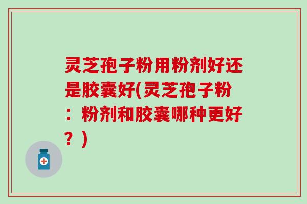 灵芝孢子粉用粉剂好还是胶囊好(灵芝孢子粉：粉剂和胶囊哪种更好？)