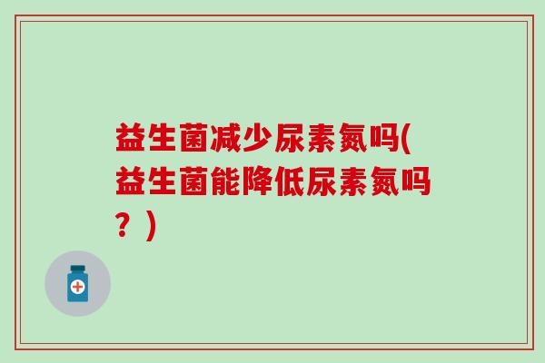 益生菌减少尿素氮吗(益生菌能降低尿素氮吗？)