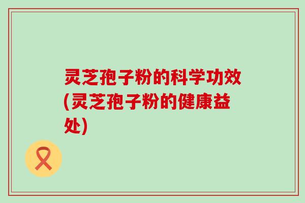 灵芝孢子粉的科学功效(灵芝孢子粉的健康益处)