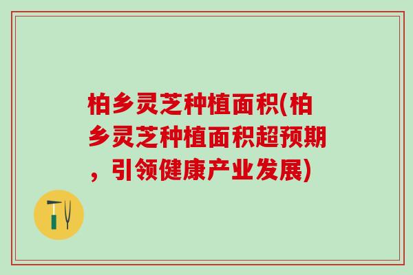 柏乡灵芝种植面积(柏乡灵芝种植面积超预期，引领健康产业发展)
