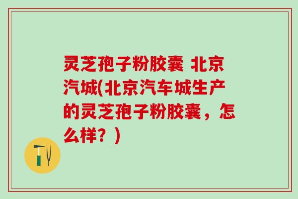 灵芝孢子粉胶囊 北京汽城(北京汽车城生产的灵芝孢子粉胶囊，怎么样？)
