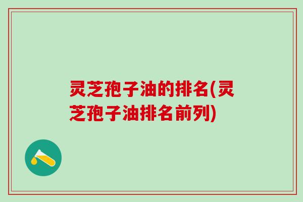 灵芝孢子油的排名(灵芝孢子油排名前列)