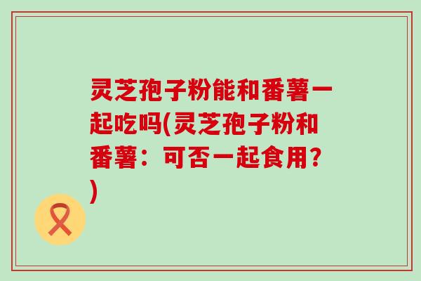 灵芝孢子粉能和番薯一起吃吗(灵芝孢子粉和番薯：可否一起食用？)