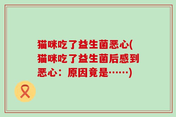 猫咪吃了益生菌恶心(猫咪吃了益生菌后感到恶心:原因竟是……) 猫咪吃了益生菌恶心(猫咪吃了益生菌后感到恶心:原因竟是……)