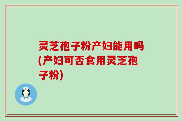 灵芝孢子粉产妇能用吗(产妇可否食用灵芝孢子粉)
