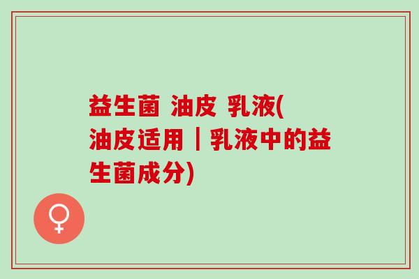 益生菌 油皮 乳液(油皮适用|乳液中的益生菌成分) 益生菌 油皮 乳液(油皮适用|乳液中的益生菌成分)