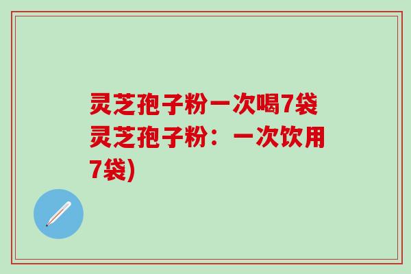 灵芝孢子粉一次喝7袋灵芝孢子粉：一次饮用7袋)