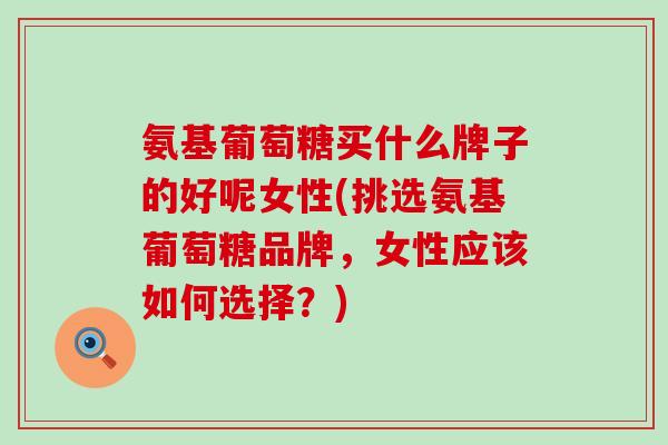 氨基葡萄糖买什么牌子的好呢女性(挑选氨基葡萄糖品牌，女性应该如何选择？)
