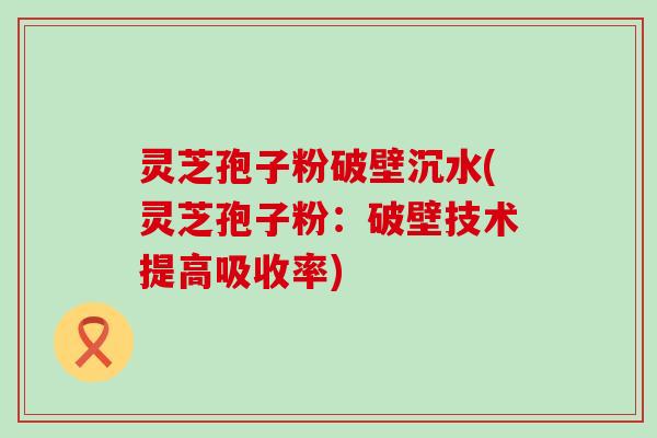 灵芝孢子粉破壁沉水(灵芝孢子粉：破壁技术提高吸收率)