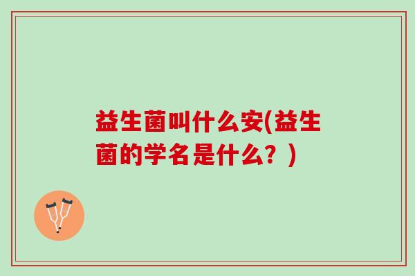 益生菌叫什么安(益生菌的学名是什么？)