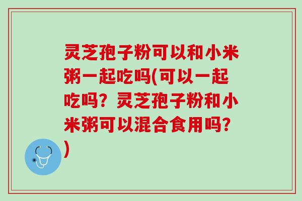 灵芝孢子粉可以和小米粥一起吃吗(可以一起吃吗？灵芝孢子粉和小米粥可以混合食用吗？)