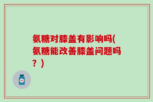 氨糖对膝盖有影响吗(氨糖能改善膝盖问题吗？)