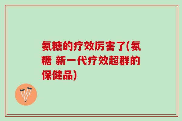 氨糖的疗效厉害了(氨糖 新一代疗效超群的保健品)