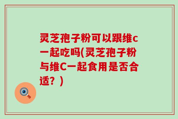 灵芝孢子粉可以跟维c一起吃吗(灵芝孢子粉与维C一起食用是否合适？)