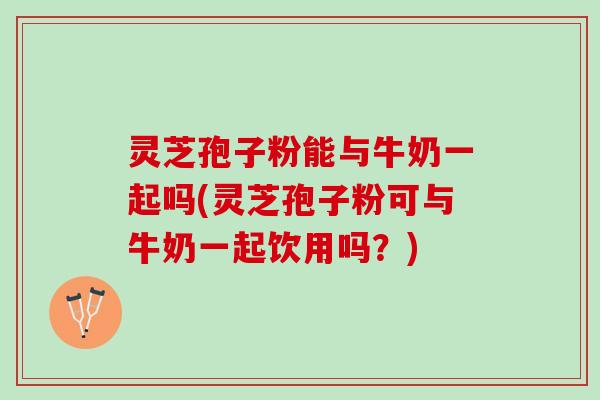 灵芝孢子粉能与牛奶一起吗(灵芝孢子粉可与牛奶一起饮用吗？)