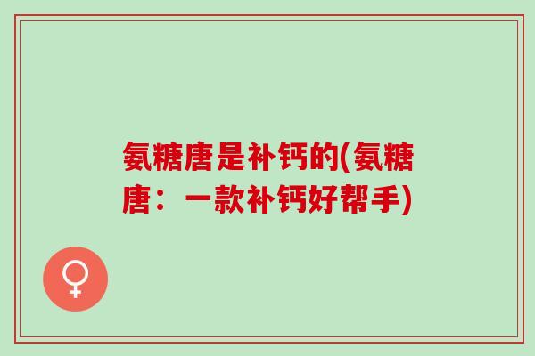 氨糖唐是补钙的(氨糖唐：一款补钙好帮手)
