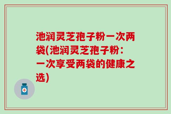 池润灵芝孢子粉一次两袋(池润灵芝孢子粉：一次享受两袋的健康之选)