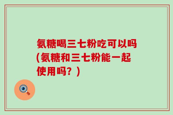 氨糖喝三七粉吃可以吗(氨糖和三七粉能一起使用吗？)