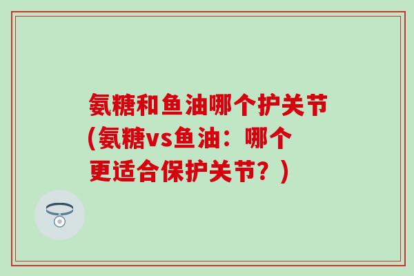 氨糖和鱼油哪个护关节(氨糖vs鱼油：哪个更适合保护关节？)