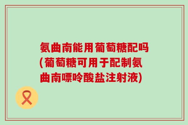 氨曲南能用葡萄糖配吗(葡萄糖可用于配制氨曲南嘌呤酸盐注射液)