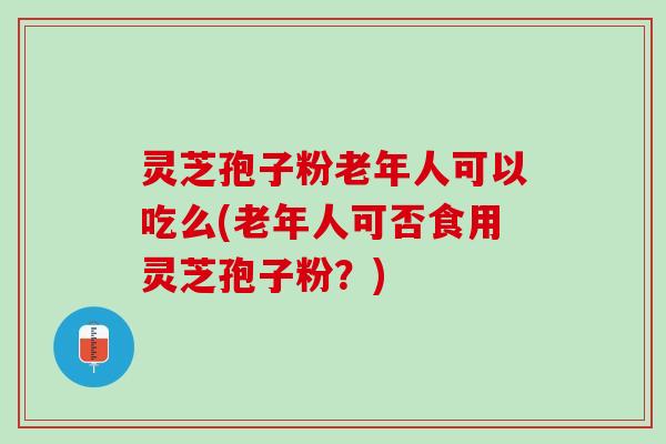 灵芝孢子粉老年人可以吃么(老年人可否食用灵芝孢子粉？)