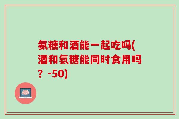 氨糖和酒能一起吃吗(酒和氨糖能同时食用吗？-50)