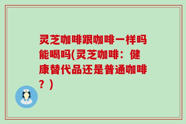 灵芝咖啡跟咖啡一样吗能喝吗(灵芝咖啡：健康替代品还是普通咖啡？)