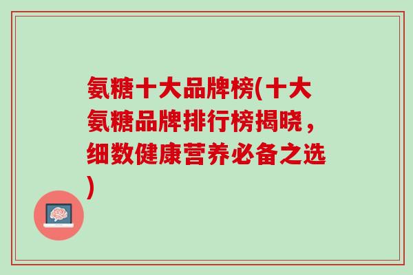 氨糖十大品牌榜(十大氨糖品牌排行榜揭晓，细数健康营养必备之选)