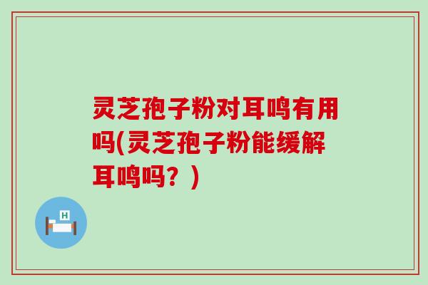 灵芝孢子粉对耳鸣有用吗(灵芝孢子粉能缓解耳鸣吗？)