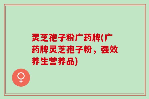 灵芝孢子粉广药牌(广药牌灵芝孢子粉，强效养生营养品)