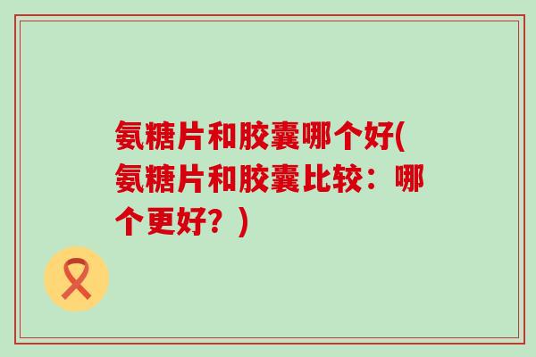 氨糖片和胶囊哪个好(氨糖片和胶囊比较：哪个更好？)