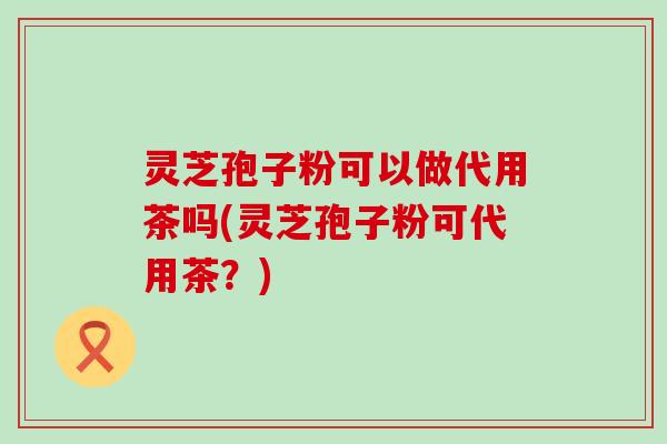 灵芝孢子粉可以做代用茶吗(灵芝孢子粉可代用茶？)