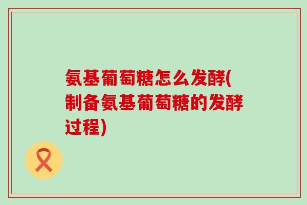 氨基葡萄糖怎么发酵(制备氨基葡萄糖的发酵过程) 氨基葡萄糖怎么发酵(制备氨基葡萄糖的发酵过程)