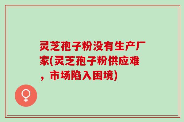 灵芝孢子粉没有生产厂家(灵芝孢子粉供应难，市场陷入困境)