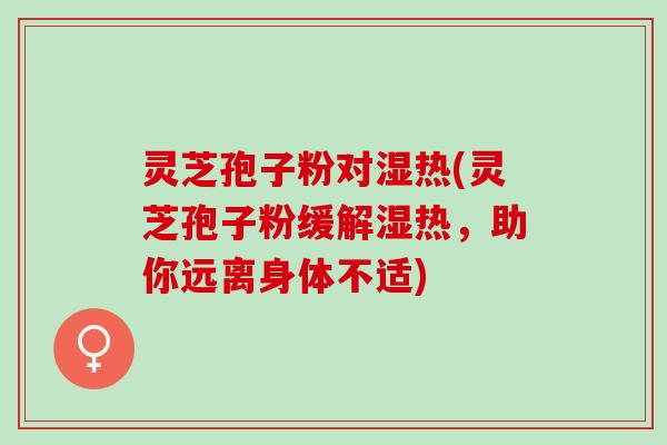 灵芝孢子粉对湿热(灵芝孢子粉缓解湿热，助你远离身体不适)