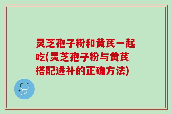 灵芝孢子粉和黄芪一起吃(灵芝孢子粉与黄芪搭配进补的正确方法)